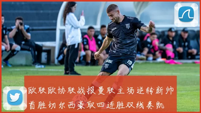 欧联欧协联战报曼联主场逆转新帅首胜切尔西豪取四连胜双线奏凯